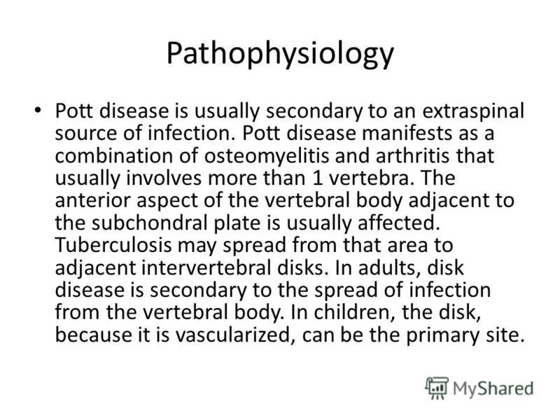 Pathophysiology Pott disease is usually secondary to an extraspinal source of infection. Pott disease manifests as a combination of osteomyelitis and arthritis that usually involves more than 1 vertebra. The anterior aspect of the vertebral body adja