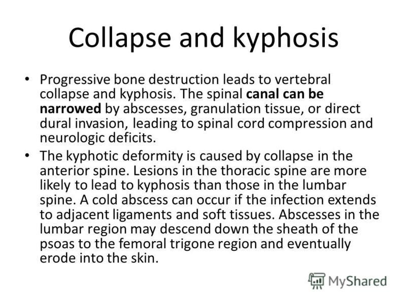 Collapse and kyphosis Progressive bone destruction leads to vertebral collapse and kyphosis. The spinal canal can be narrowed by abscesses, granulation tissue, or direct dural invasion, leading to spinal cord compression and neurologic deficits. The 