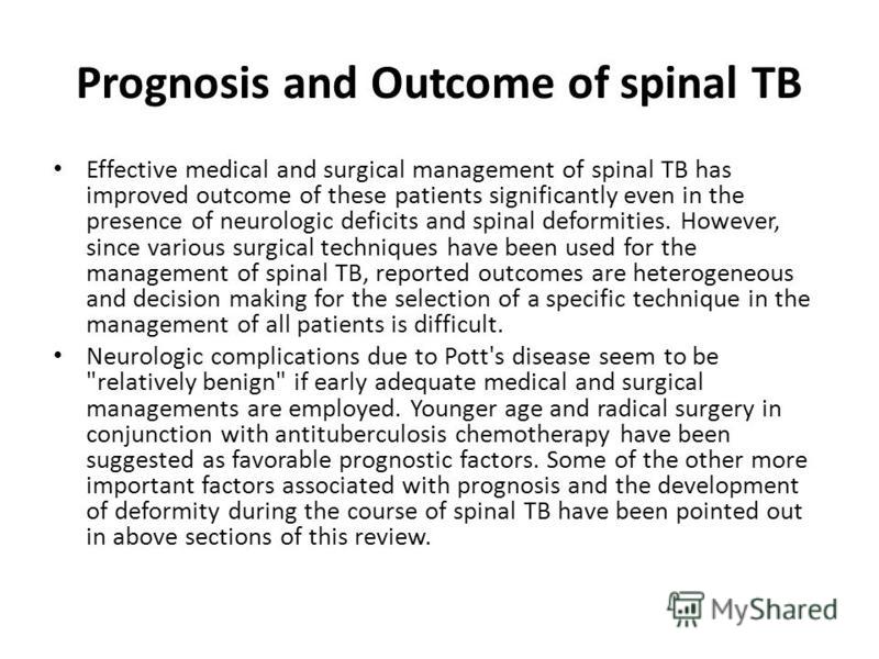 Prognosis and Outcome of spinal TB Effective medical and surgical management of spinal TB has improved outcome of these patients significantly even in the presence of neurologic deficits and spinal deformities. However, since various surgical techniq