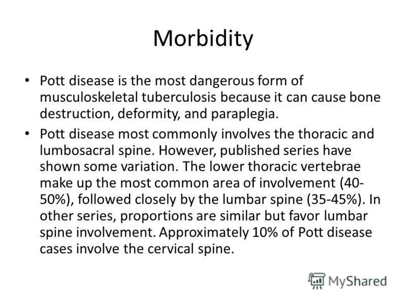 Morbidity Pott disease is the most dangerous form of musculoskeletal tuberculosis because it can cause bone destruction, deformity, and paraplegia. Pott disease most commonly involves the thoracic and lumbosacral spine. However, published series have