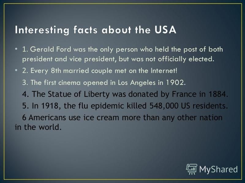 1. Gerald Ford was the only person who held the post of both president and vice president, but was not officially elected. 2. Every 8th married couple met on the Internet! 3. The first cinema opened in Los Angeles in 1902. 4. The Statue of Liberty wa