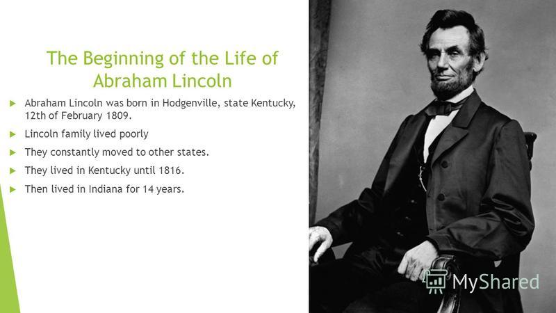 The Beginning of the Life of Abraham Lincoln Abraham Lincoln was born in Hodgenville, state Kentucky, 12th of February 1809. Lincoln family lived poorly They constantly moved to other states. They lived in Kentucky until 1816. Then lived in Indiana f