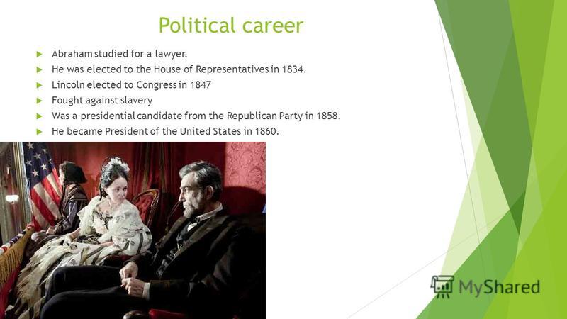 Political career Abraham studied for a lawyer. He was elected to the House of Representatives in 1834. Lincoln elected to Congress in 1847 Fought against slavery Was a presidential candidate from the Republican Party in 1858. He became President of t