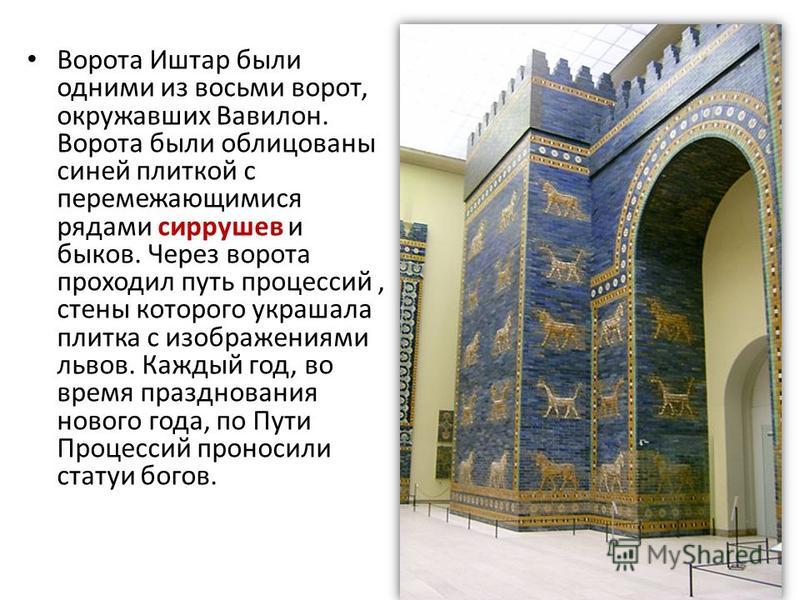 Ворота Иштар были одними из восьми ворот, окружавших Вавилон. Ворота были облицованы синей плиткой с перемежающимися рядами сиррушев и быков. Через ворота проходил путь процессий, стены которого украшала плитка с изображениями львов. Каждый год, во в