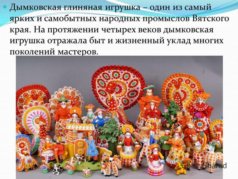 Дымковская глиняная игрушка – один из самый ярких и самобытных народных промыслов Вятского края. На протяжении четырех веков дымковская игрушка отражала быт и жизненный уклад многих поколений мастеров.