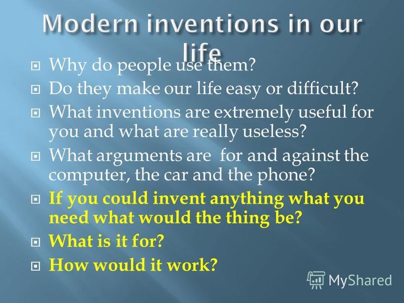 Why do people use them? Do they make our life easy or difficult? What inventions are extremely useful for you and what are really useless? What arguments are for and against the computer, the car and the phone? If you could invent anything what you n