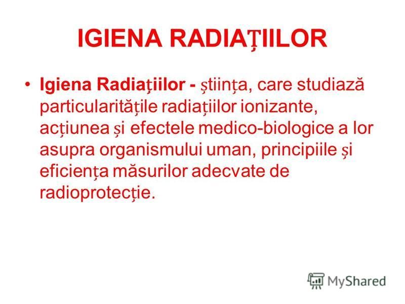 IGIENA RADIAIILOR Igiena Radiaiilor - tiina, care studiază particularităile radiaiilor ionizante, aciunea i efectele medico-biologice a lor asupra organismului uman, principiile i eficiena măsurilor adecvate de radioprotecie.