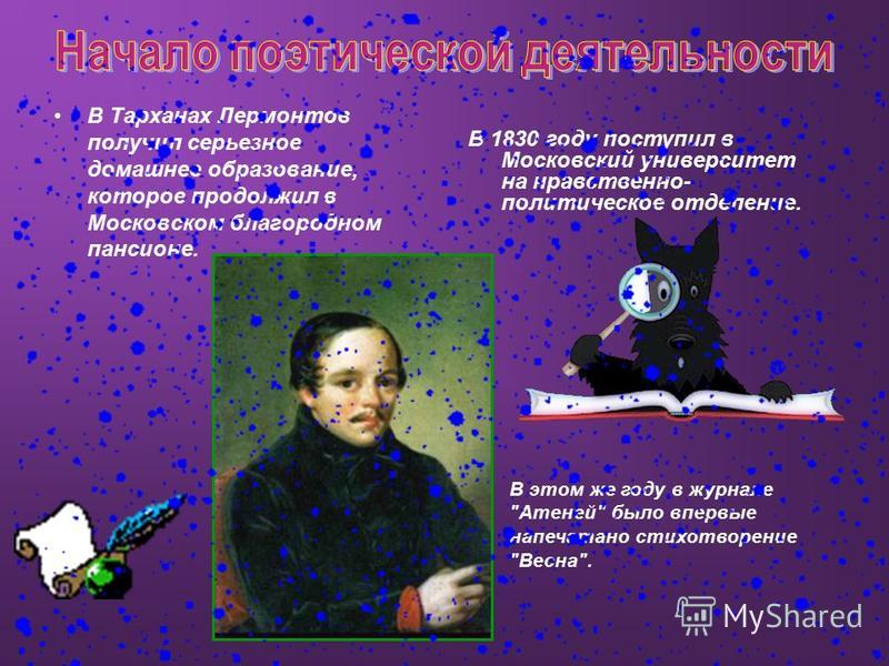 В Тарханах Лермонтов получил серьезное домашнее образование, которое продолжил в Московском благородном пансионе. В 1830 году поступил в Московский университет на нравственно- политическое отделение. В этом же году в журнале 