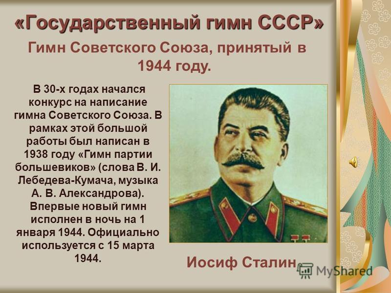 «Государственный гимн СССР» Иосиф Сталин Гимн Советского Союза, принятый в 1944 году. В 30-х годах начался конкурс на написание гимна Советского Союза. В рамках этой большой работы был написан в 1938 году «Гимн партии большевиков» (слова В. И. Лебеде
