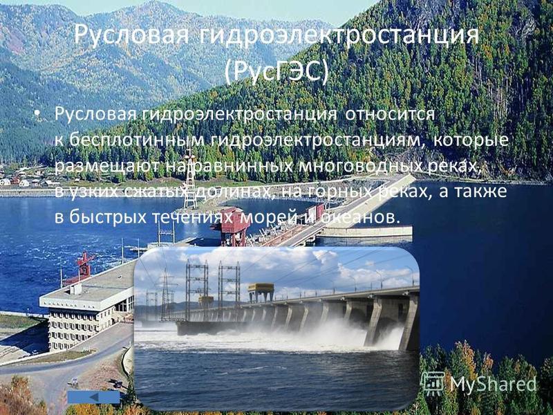 Русловая гидроэлектростанция (РусГЭС) Русловая гидроэлектростанция относится к бесплотинным гидроэлектростанциям, которые размещают на равнинных многоводных реках, в узких сжатых долинах, на горных реках, а также в быстрых течениях морей и океанов.
