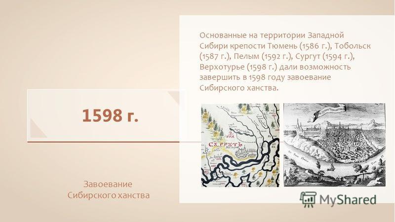 1598 г. Завоевание Сибирского ханства Основанные на территории Западной Сибири крепости Тюмень (1586 г.), Тобольск (1587 г.), Пелым (1592 г.), Сургут (1594 г.), Верхотурье (1598 г.) дали возможность завершить в 1598 году завоевание Сибирского ханства