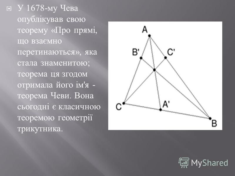 У 1678- му Чева опублікував свою теорему « Про прямі, що взаємно перетинаються », яка стала знаменитою ; теорема ця згодом отримала його ім ' я - теорема Чеви. Вона сьогодні є класичною теоремою геометрії трикутника.