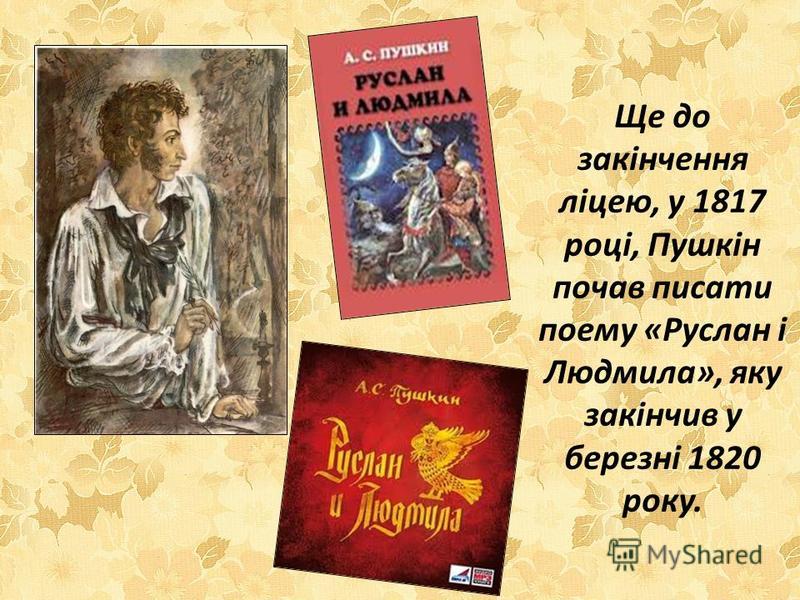 Ще до закінчення ліцею, у 1817 році, Пушкін почав писати поему «Руслан і Людмила», яку закінчив у березні 1820 року.