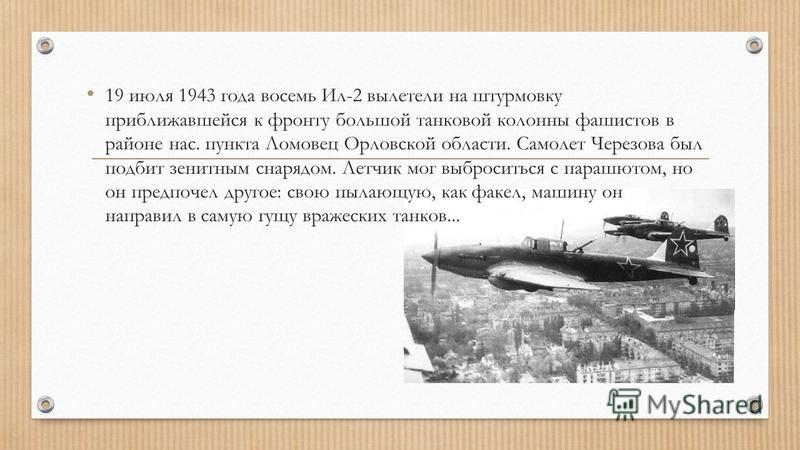 19 июля 1943 года восемь Ил-2 вылетели на штурмовку приближавшейся к фронту большой танковой колонны фашистов в районе нас. пункта Ломовец Орловской области. Самолет Черезова был подбит зенитным снарядом. Летчик мог выброситься с парашютом, но он пре