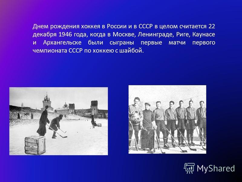 Днем рождения хоккея в России и в СССР в целом считается 22 декабря 1946 года, когда в Москве, Ленинграде, Риге, Каунасе и Архангельске были сыграны первые матчи первого чемпионата СССР по хоккею с шайбой.