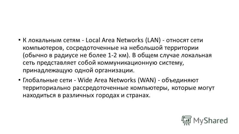 К локальным сетям - Local Area Networks (LAN) - относят сети компьютеров, сосредоточенные на небольшой территории (обычно в радиусе не более 1-2 км). В общем случае локальная сеть представляет собой коммуникационную систему, принадлежащую одной орган