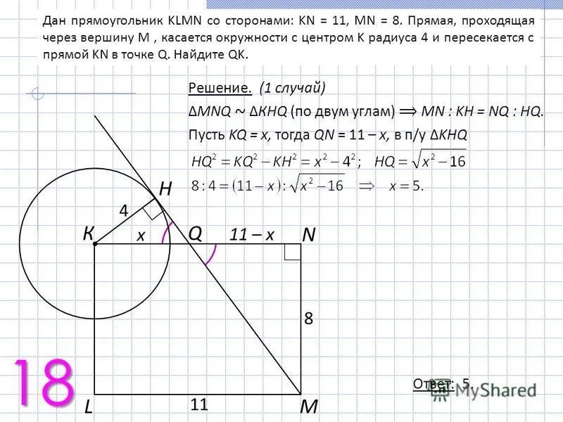 Дан прямоугольник KLMN со сторонами: KN = 11, MN = 8. Прямая, проходящая через вершину M, касается окружности с центром K радиуса 4 и пересекается с прямой KN в точке Q. Найдите QK. Решение. (1 случай) MNQ ~ КHQ (по двум углам) МN : KH = NQ : HQ. Пус