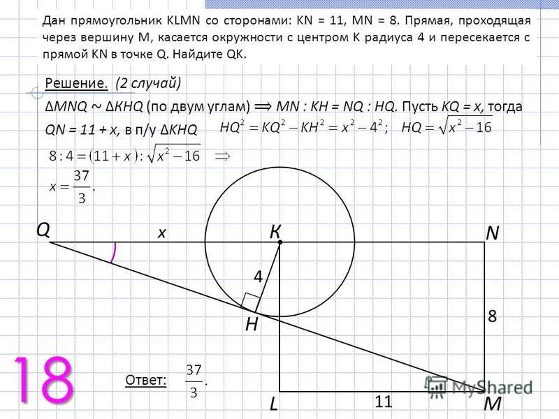 Дан прямоугольник KLMN со сторонами: KN = 11, MN = 8. Прямая, проходящая через вершину M, касается окружности с центром K радиуса 4 и пересекается с прямой KN в точке Q. Найдите QK. К H Q МL N 8 1 4 x Решение. (2 случай) MNQ ~ КHQ (по двум углам) МN 