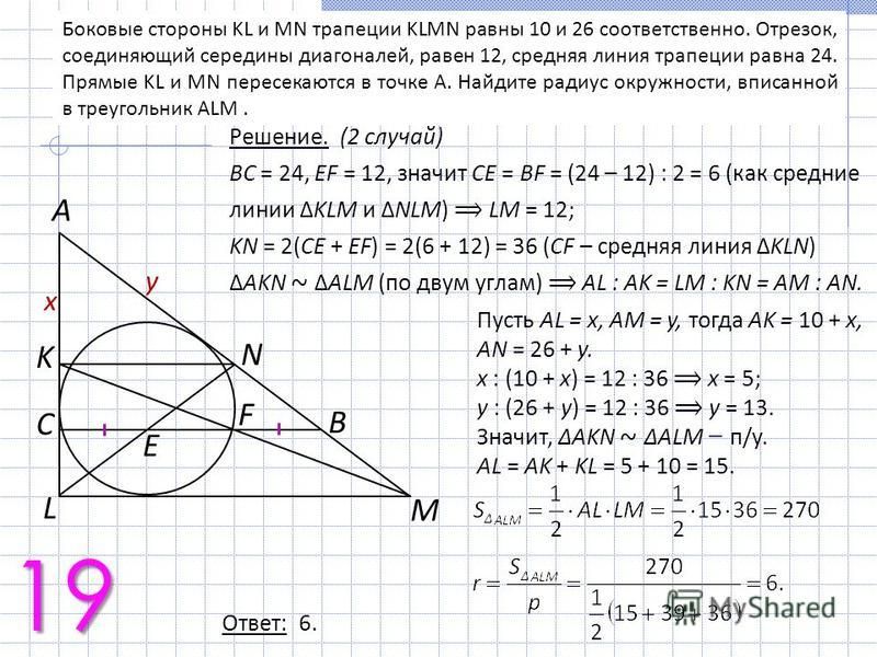Боковые стороны KL и MN трапеции KLMN равны 10 и 26 соответственно. Отрезок, соединяющий середины диагоналей, равен 12, средняя линия трапеции равна 24. Прямые KL и MN пересекаются в точке A. Найдите радиус окружности, вписанной в треугольник ALM. 19