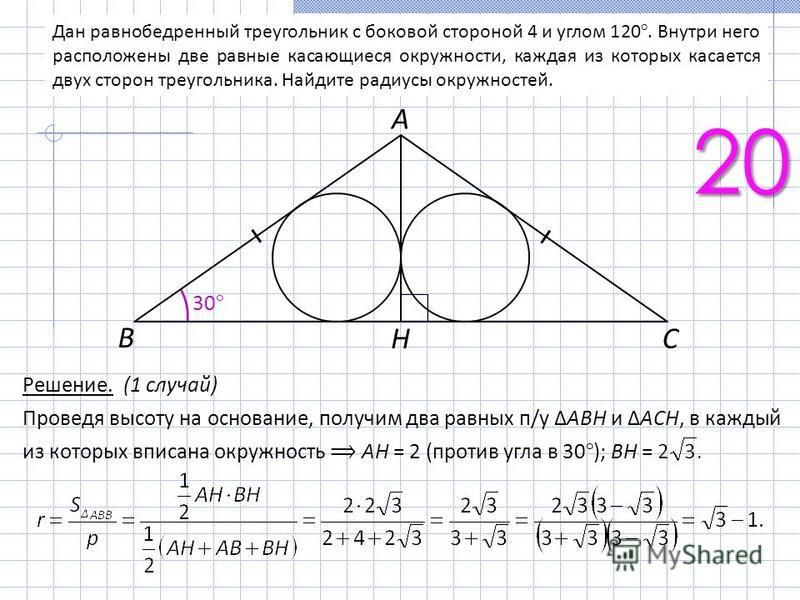 Дан равнобедренный треугольник с боковой стороной 4 и углом 120°. Внутри него расположены две равные касающиеся окружности, каждая из которых касается двух сторон треугольника. Найдите радиусы окружностей. 20 Решение. (1 случай) Проведя высоту на осн