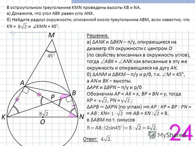 K N A O B P M В остроугольном треугольнике KMN проведены высоты KB и NA. а) Докажите, что угол ABK равен углу ANK. б) Найдите радиус окружности, описанной около треугольника ABM, если известно, что KN = и KMN = 45°. Решение. а) ANK и BKN – п/у, опира