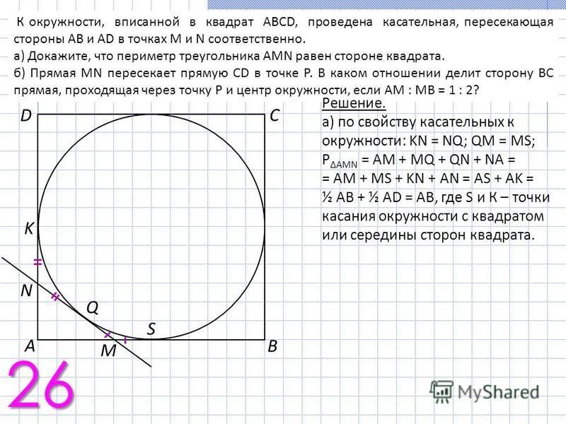 К окружности, вписанной в квадрат ABCD, проведена касательная, пересекающая стороны АВ и AD в точках M и N соответственно. а) Докажите, что периметр треугольника AMN равен стороне квадрата. б) Прямая MN пересекает прямую CD в точке Р. В каком отношен