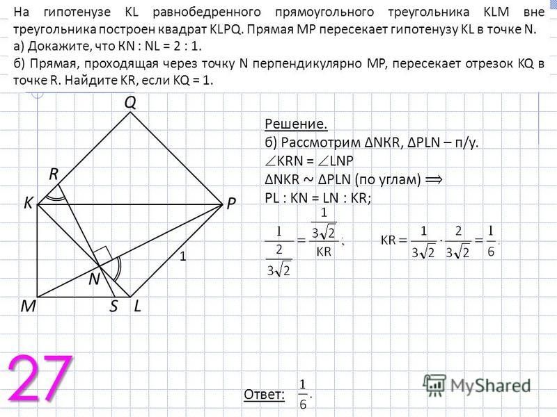 На гипотенузе KL равнобедренного прямоугольного треугольника KLM вне треугольника построен квадрат KLPQ. Прямая МР пересекает гипотенузу KL в точке N. а) Докажите, что КN : NL = 2 : 1. б) Прямая, проходящая через точку N перпендикулярно МР, пересекае