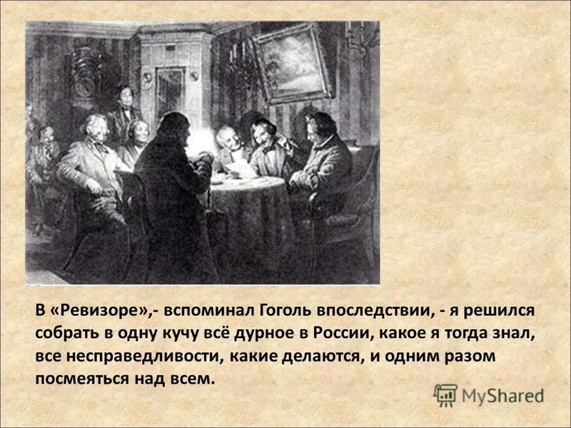 В «Ревизоре»,- вспоминал Гоголь впоследствии, - я решился собрать в одну кучу всё дурное в России, какое я тогда знал, все несправедливости, какие делаются, и одним разом посмеяться над всем.