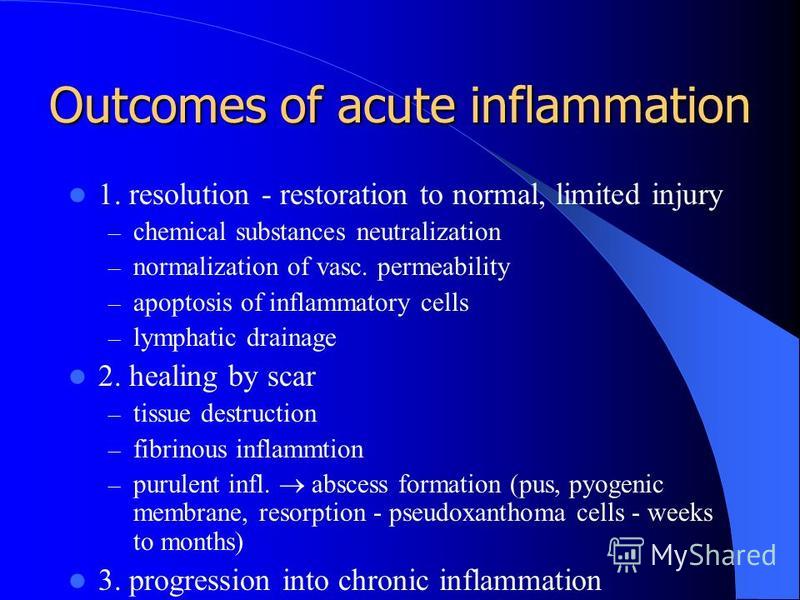 Outcomes of acute inflammation 1. resolution - restoration to normal, limited injury – chemical substances neutralization – normalization of vasc. permeability – apoptosis of inflammatory cells – lymphatic drainage 2. healing by scar – tissue destruc