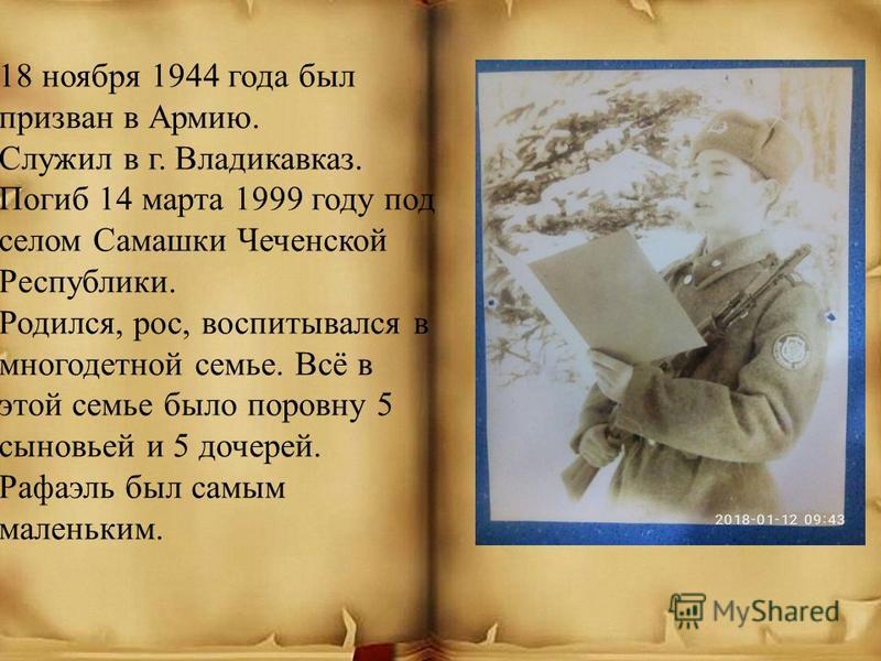 18 ноября 1944 года был призван в Армию. Служил в г. Владикавказ. Погиб 14 марта 1999 году под селом Самашки Чеченской Республики. Родился, рос, воспитывался в многодетной семье. Всё в этой семье было поровну 5 сыновьей и 5 дочерей. Рафаэль был самым
