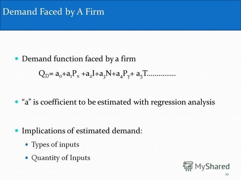 Demand function faced by a firm Q D = a 0 +a 1 P x +a 2 I+a 3 N+a 4 P y + a 5 T…………… a is coefficient to be estimated with regression analysis Implications of estimated demand: Types of inputs Quantity of Inputs Demand Faced by A Firm 10