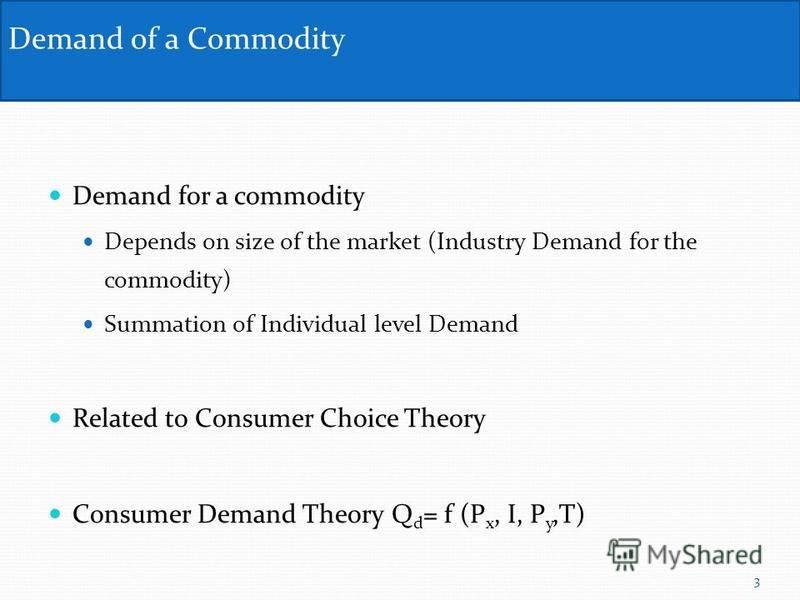 Demand for a commodity Depends on size of the market (Industry Demand for the commodity) Summation of Individual level Demand Related to Consumer Choice Theory Consumer Demand Theory Q d = f (P x, I, P y,T) Demand of a Commodity 3
