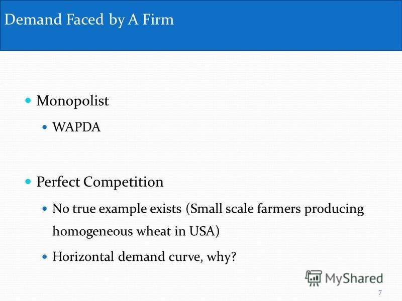 Monopolist WAPDA Perfect Competition No true example exists (Small scale farmers producing homogeneous wheat in USA) Horizontal demand curve, why? Demand Faced by A Firm 7