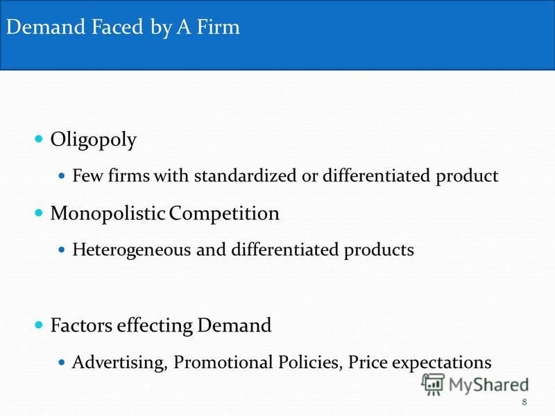 Oligopoly Few firms with standardized or differentiated product Monopolistic Competition Heterogeneous and differentiated products Factors effecting Demand Advertising, Promotional Policies, Price expectations Demand Faced by A Firm 8
