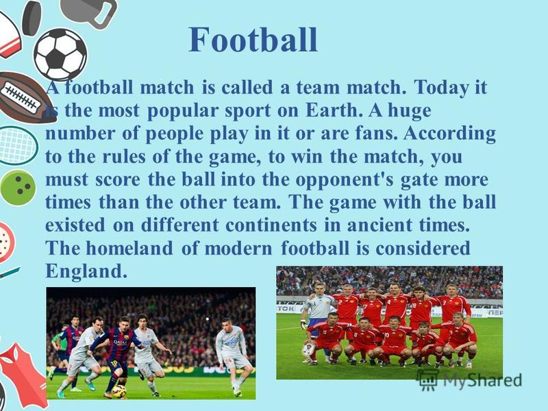 A football match is called a team match. Today it is the most popular sport on Earth. A huge number of people play in it or are fans. According to the rules of the game, to win the match, you must score the ball into the opponent's gate more times th