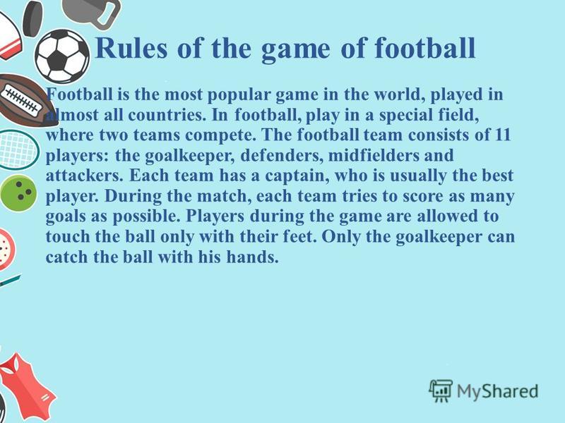 Football is the most popular game in the world, played in almost all countries. In football, play in a special field, where two teams compete. The football team consists of 11 players: the goalkeeper, defenders, midfielders and attackers. Each team h