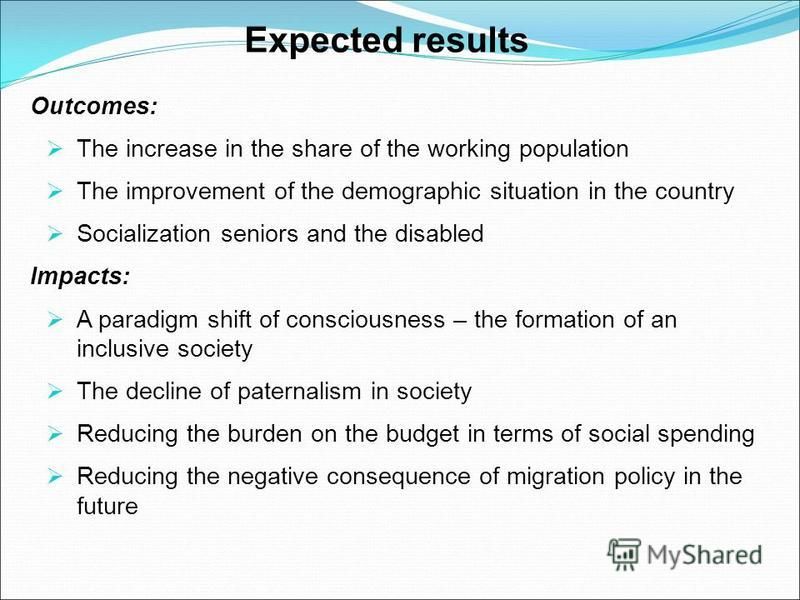 Expected results Outcomes: The increase in the share of the working population The improvement of the demographic situation in the country Socialization seniors and the disabled Impacts: A paradigm shift of consciousness – the formation of an inclusi
