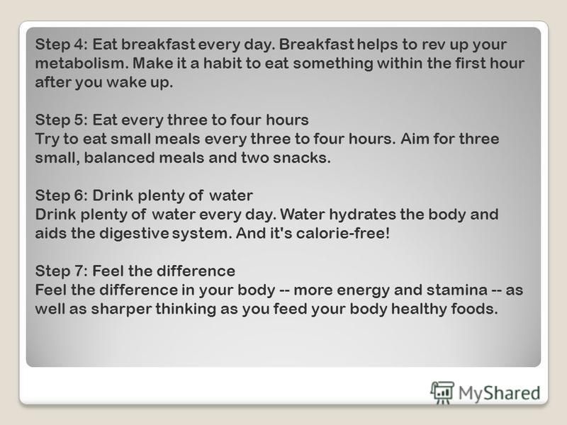 Step 4: Eat breakfast every day. Breakfast helps to rev up your metabolism. Make it a habit to eat something within the first hour after you wake up. Step 5: Eat every three to four hours Try to eat small meals every three to four hours. Aim for thre