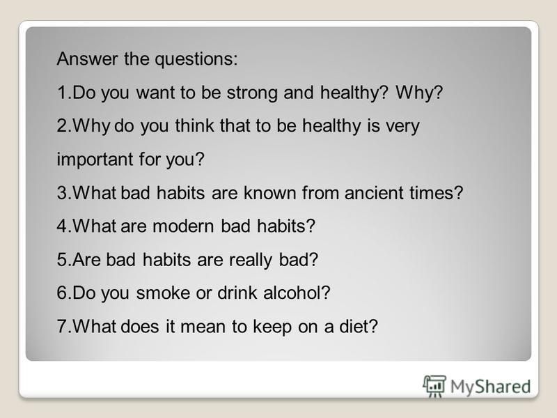 Answer the questions: 1. Do you want to be strong and healthy? Why? 2. Why do you think that to be healthy is very important for you? 3. What bad habits are known from ancient times? 4. What are modern bad habits? 5. Are bad habits are really bad? 6.