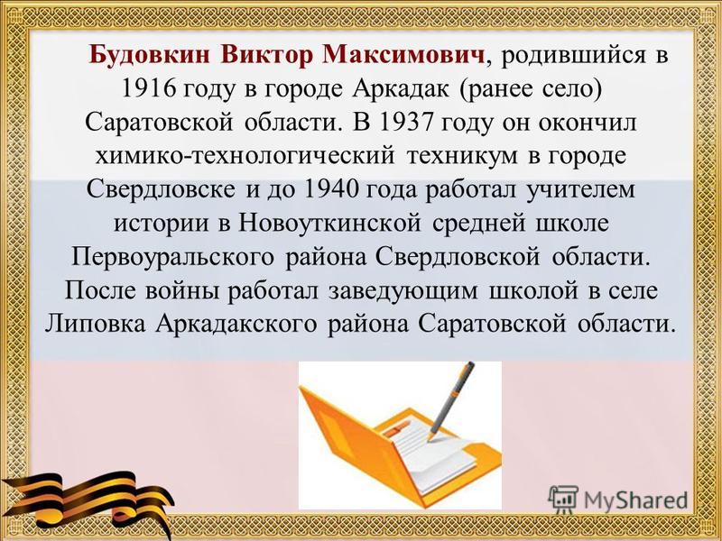 Будовкин Виктор Максимович, родившийся в 1916 году в городе Аркадак (ранее село) Саратовской области. В 1937 году он окончил химико-технологический техникум в городе Свердловске и до 1940 года работал учителем истории в Новоуткинской средней школе Пе