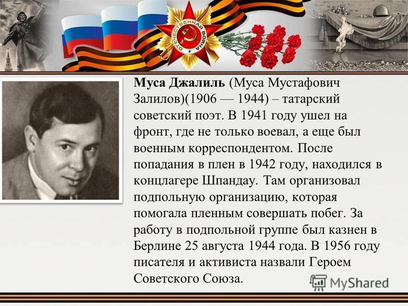 Муса Джалиль (Муса Мустафович Залилов)(1906 1944) – татарский советский поэт. В 1941 году ушел на фронт, где не только воевал, а еще был военным корреспондентом. После попадания в плен в 1942 году, находился в концлагере Шпандау. Там организовал подп