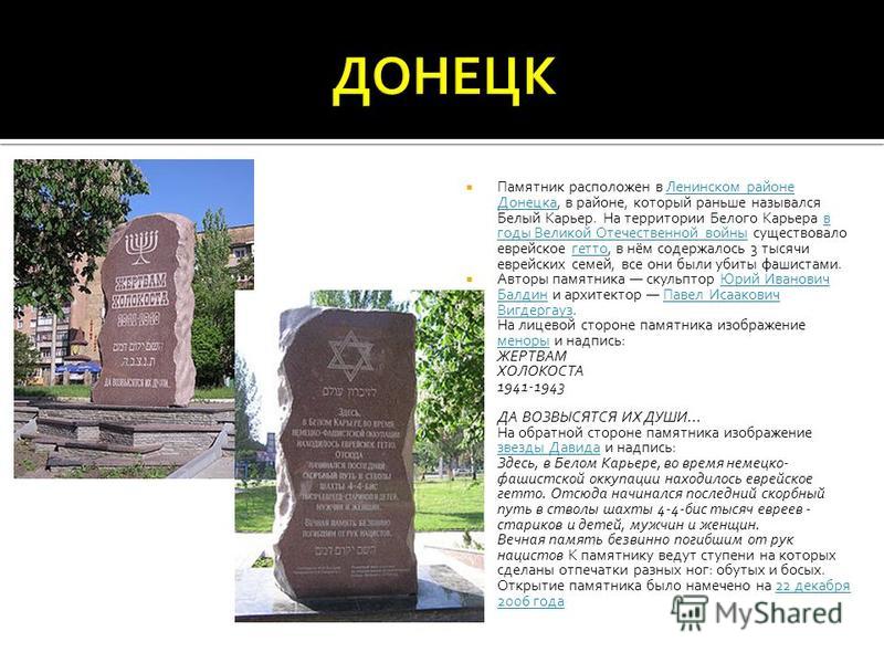 Памятник расположен в Ленинском районе Донецка, в районе, который раньше назывался Белый Карьер. На территории Белого Карьера в годы Великой Отечественной войны существовало еврейское гетто, в нём содержалось 3 тысячи еврейских семей, все они были уб