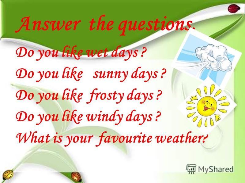 Answer the questions. Do you like wet days ? Do you like sunny days ? Do you like frosty days ? Do you like windy days ? What is your favourite weather?