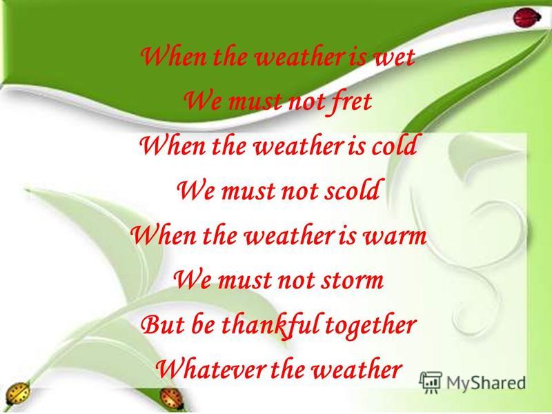When the weather is wet We must not fret When the weather is cold We must not scold When the weather is warm We must not storm But be thankful together Whatever the weather