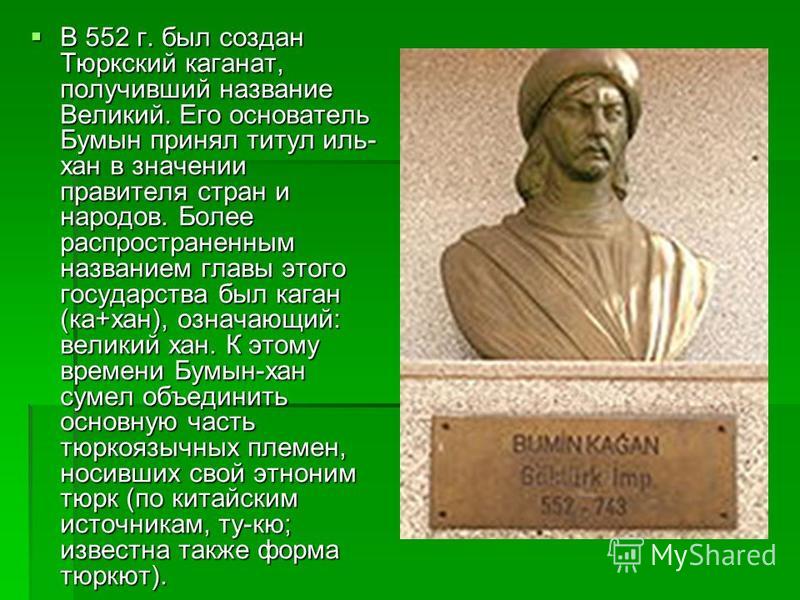В 552 г. был создан Тюркский каганат, получивший название Великий. Его основатель Бумын принял титул иль- хан в значении правителя стран и народов. Более распространенным названием главы этого государства был каган (ка+хан), означающий: великий хан. 