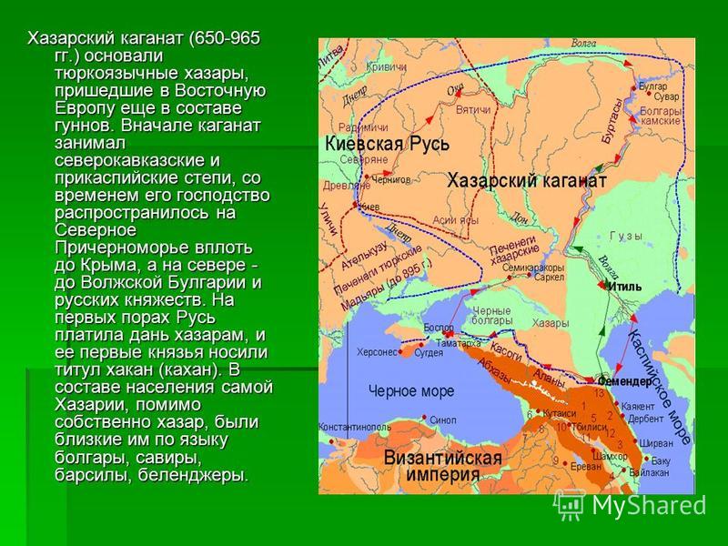 Хазарский каганат (650-965 гг.) основали тюркоязычные хазары, пришедшие в Восточную Европу еще в составе гуннов. Вначале каганат занимал северокавказские и прикаспийские степи, со временем его господство распространилось на Северное Причерноморье впл