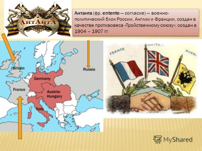 Антанта (фр. entente согласие) военно- политический блок России, Англии и Франции, создан в качестве противовеса «Тройственному союзу»; создан в 1904 – 1907 гг