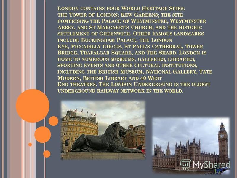 L ONDON CONTAINS FOUR W ORLD H ERITAGE S ITES : THE T OWER OF L ONDON ; K EW G ARDENS ; THE SITE COMPRISING THE P ALACE OF W ESTMINSTER, W ESTMINSTER A BBEY, AND S T M ARGARET ' S C HURCH ; AND THE HISTORIC SETTLEMENT OF G REENWICH. O THER FAMOUS LAN