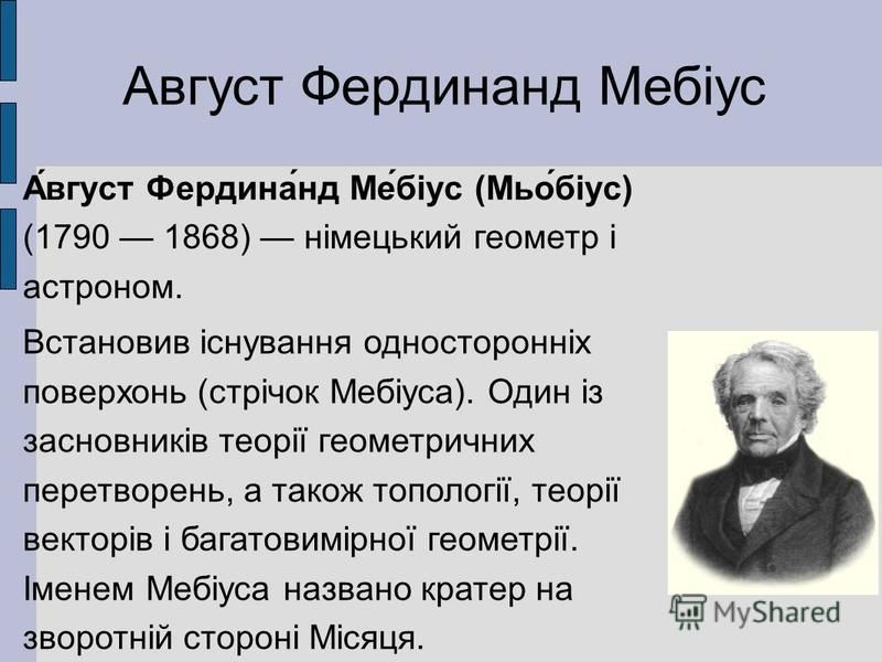 Август Фердинанд Мебіус А́вгуст Фердина́нд Ме́біус (Мьо́біус) (1790 1868) німецький геометр і астроном. Встановив існування односторонніх поверхонь (стрічок Мебіуса). Один із засновників теорії геометричних перетворень, а також топології, теорії вект