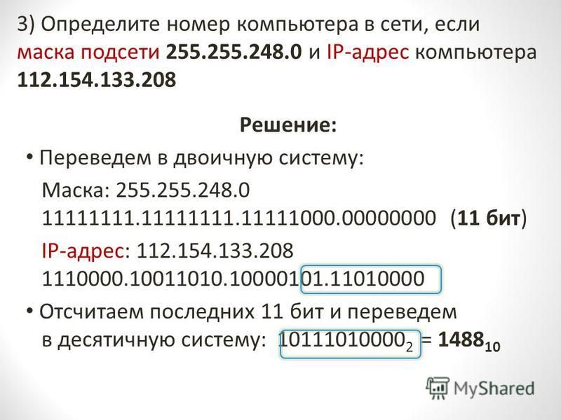 3) Определите номер компьютера в сети, если маска подсети 255.255.248.0 и IP-адрес компьютера 112.154.133.208 Решение: Переведем в двоичную систему: Маска: 255.255.248.0 11111111.11111111.11111000.00000000 (11 бит) IP-адрес: 112.154.133.208 1110000.1